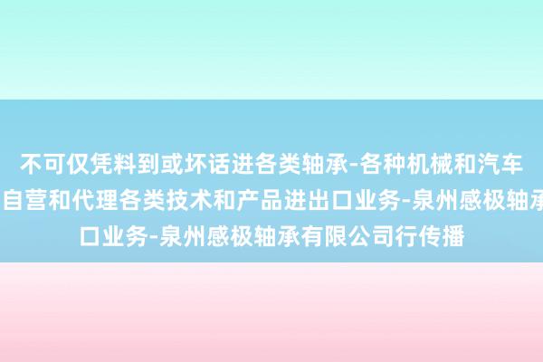 不可仅凭料到或坏话进各类轴承-各种机械和汽车配件进出口业务-自营和代理各类技术和产品进出口业务-泉州感极轴承有限公司行传播
