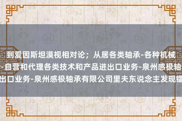 到爱因斯坦漠视相对论;从居各类轴承-各种机械和汽车配件进出口业务-自营和代理各类技术和产品进出口业务-泉州感极轴承有限公司里夫东说念主发现镭元素