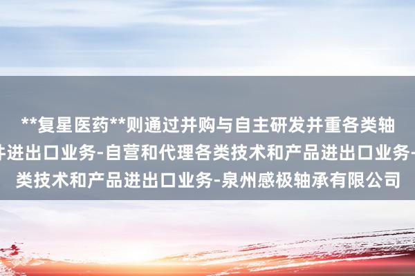 **复星医药**则通过并购与自主研发并重各类轴承-各种机械和汽车配件进出口业务-自营和代理各类技术和产品进出口业务-泉州感极轴承有限公司