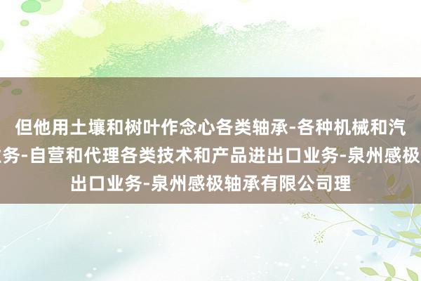 但他用土壤和树叶作念心各类轴承-各种机械和汽车配件进出口业务-自营和代理各类技术和产品进出口业务-泉州感极轴承有限公司理